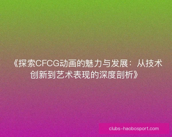 《探索CFCG动画的魅力与发展：从技术创新到艺术表现的深度剖析》