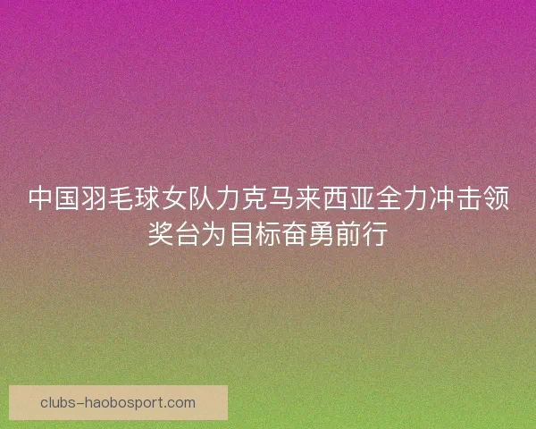 中国羽毛球女队力克马来西亚全力冲击领奖台为目标奋勇前行