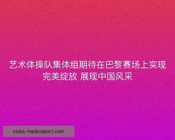 艺术体操队集体组期待在巴黎赛场上实现完美绽放 展现中国风采