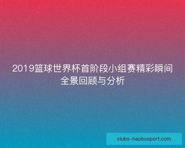 2019篮球世界杯首阶段小组赛精彩瞬间全景回顾与分析