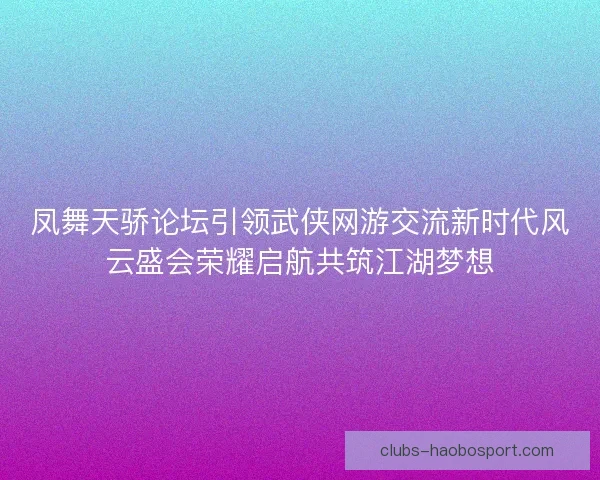 凤舞天骄论坛引领武侠网游交流新时代风云盛会荣耀启航共筑江湖梦想
