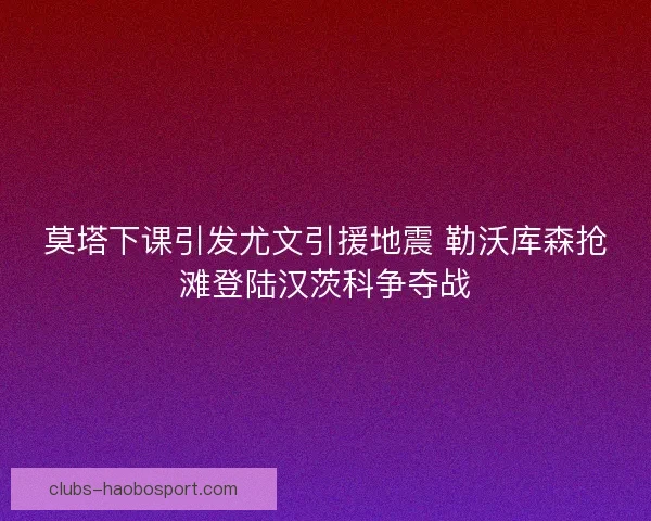 莫塔下课引发尤文引援地震 勒沃库森抢滩登陆汉茨科争夺战