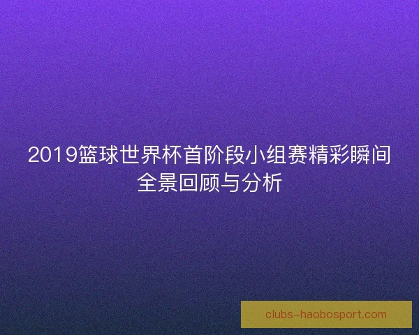 2019篮球世界杯首阶段小组赛精彩瞬间全景回顾与分析 2019篮球世界杯首阶段小组赛精彩瞬间全景回顾与分析