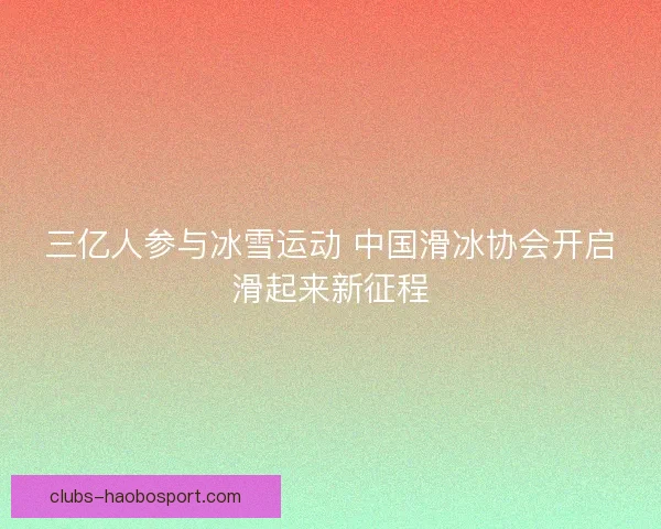 三亿人参与冰雪运动 中国滑冰协会开启滑起来新征程