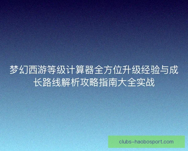 梦幻西游等级计算器全方位升级经验与成长路线解析攻略指南大全实战
