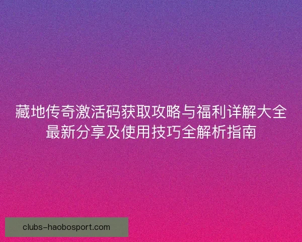 藏地传奇激活码获取攻略与福利详解大全最新分享及使用技巧全解析指南
