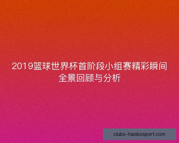 2019篮球世界杯首阶段小组赛精彩瞬间全景回顾与分析