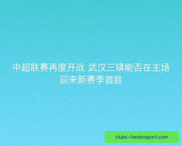 中超联赛再度开战 武汉三镇能否在主场迎来新赛季首胜