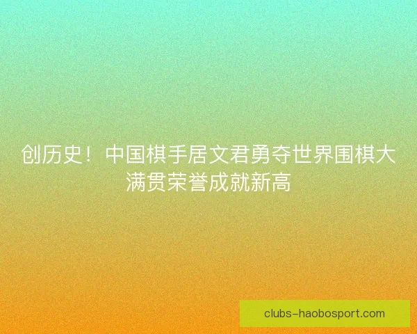 创历史！中国棋手居文君勇夺世界围棋大满贯荣誉成就新高