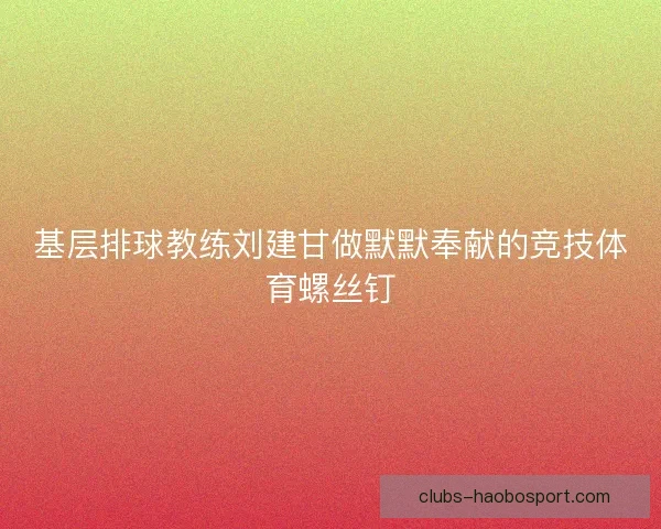 基层排球教练刘建甘做默默奉献的竞技体育螺丝钉