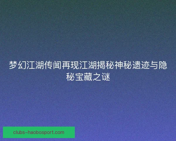 梦幻江湖传闻再现江湖揭秘神秘遗迹与隐秘宝藏之谜