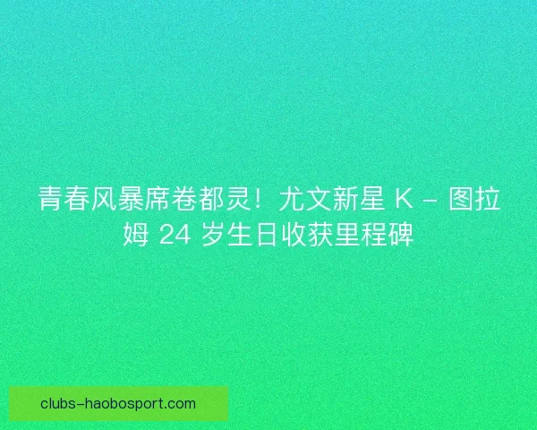 青春风暴席卷都灵！尤文新星 K - 图拉姆 24 岁生日收获里程碑