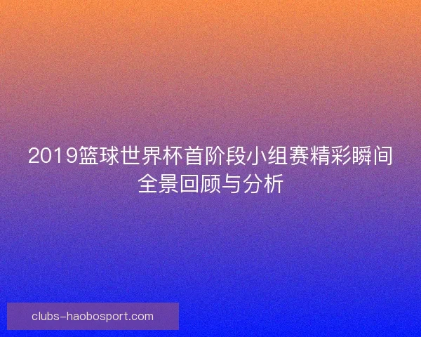2019篮球世界杯首阶段小组赛精彩瞬间全景回顾与分析 2019篮球世界杯首阶段小组赛精彩瞬间全景回顾与分析