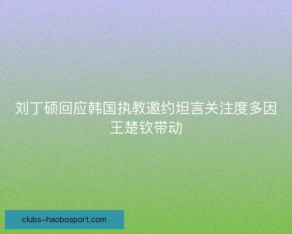 刘丁硕回应韩国执教邀约坦言关注度多因王楚钦带动 刘丁硕回应韩国执教邀约坦言关注度多因王楚钦带动