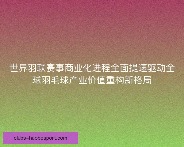 世界羽联赛事商业化进程全面提速驱动全球羽毛球产业价值重构新格局 世界羽联赛事商业化进程全面提速驱动全球羽毛球产业价值重构新格局