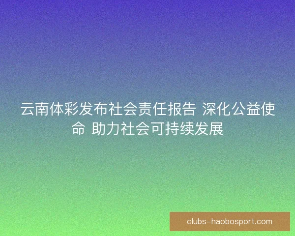 云南体彩发布社会责任报告 深化公益使命 助力社会可持续发展 云南体彩发布社会责任报告 深化公益使命 助力社会可持续发展