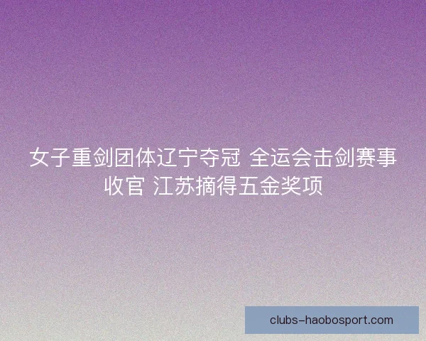 女子重剑团体辽宁夺冠 全运会击剑赛事收官 江苏摘得五金奖项
