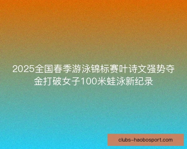 2025全国春季游泳锦标赛叶诗文强势夺金打破女子100米蛙泳新纪录