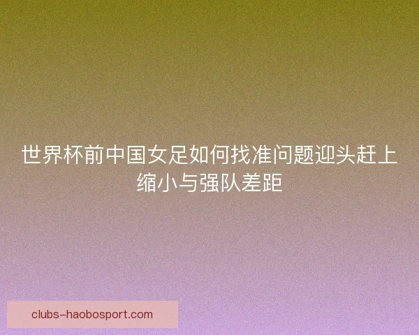 世界杯前中国女足如何找准问题迎头赶上缩小与强队差距